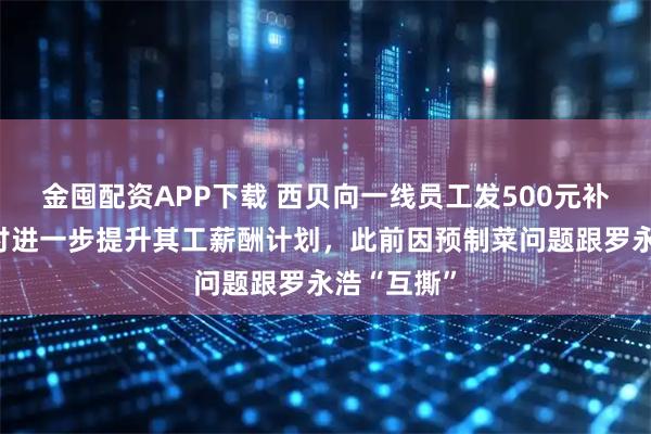 金囤配资APP下载 西贝向一线员工发500元补贴，正商讨进一步提升其工薪酬计划，此前因预制菜问题跟罗永浩“互撕”