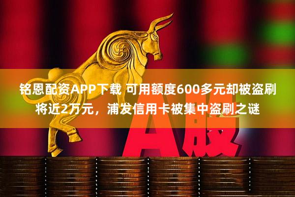 铭恩配资APP下载 可用额度600多元却被盗刷将近2万元，浦发信用卡被集中盗刷之谜