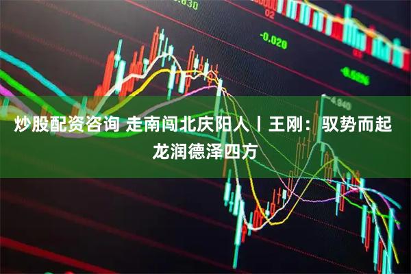 炒股配资咨询 走南闯北庆阳人丨王刚：驭势而起 龙润德泽四方