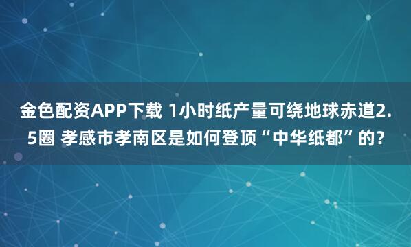 金色配资APP下载 1小时纸产量可绕地球赤道2.5圈 孝感市孝南区是如何登顶“中华纸都”的？