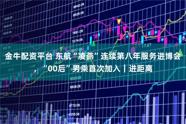 金牛配资平台 东航“凌燕”连续第八年服务进博会，“00后”男乘首次加入｜进距离