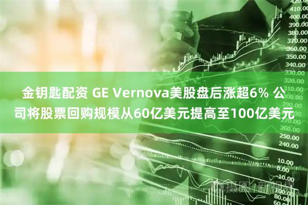金钥匙配资 GE Vernova美股盘后涨超6% 公司将股票回购规模从60亿美元提高至100亿美元