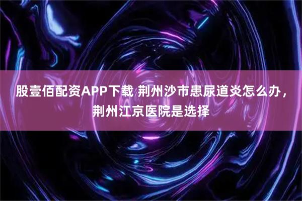 股壹佰配资APP下载 荆州沙市患尿道炎怎么办，荆州江京医院是选择