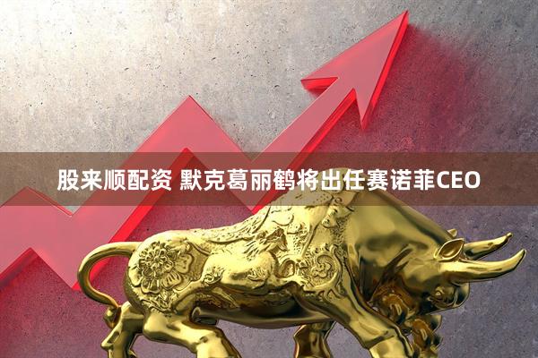 股来顺配资 默克葛丽鹤将出任赛诺菲CEO
