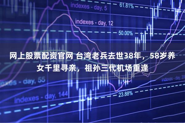 网上股票配资官网 台湾老兵去世38年，58岁养女千里寻亲，祖孙三代机场重逢