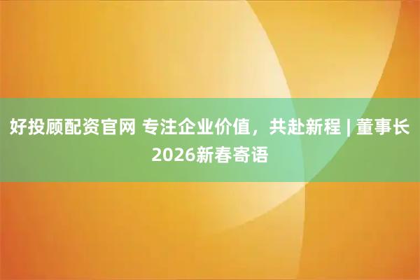 好投顾配资官网 专注企业价值，共赴新程 | 董事长2026新春寄语