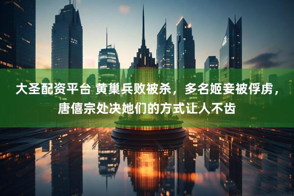 大圣配资平台 黄巢兵败被杀,多名姬妾被俘虏,唐僖宗处决她们的方式让人不齿