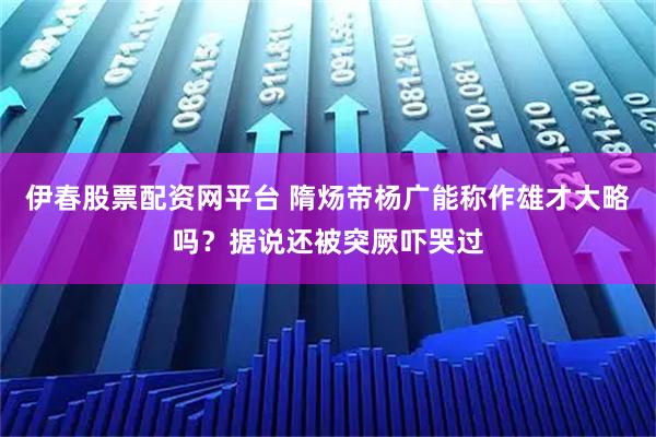 伊春股票配资网平台 隋炀帝杨广能称作雄才大略吗？据说还被突厥吓哭过