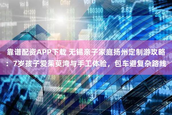 靠谱配资APP下载 无锡亲子家庭扬州定制游攻略：7岁孩子爱茱萸湾与手工体验，包车避复杂路线