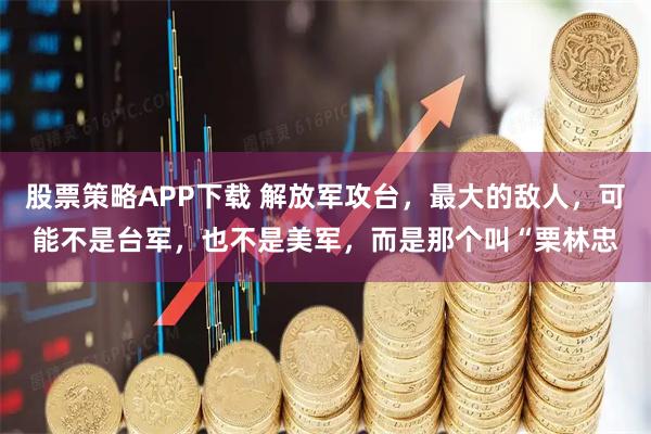 股票策略APP下载 解放军攻台，最大的敌人，可能不是台军，也不是美军，而是那个叫“栗林忠