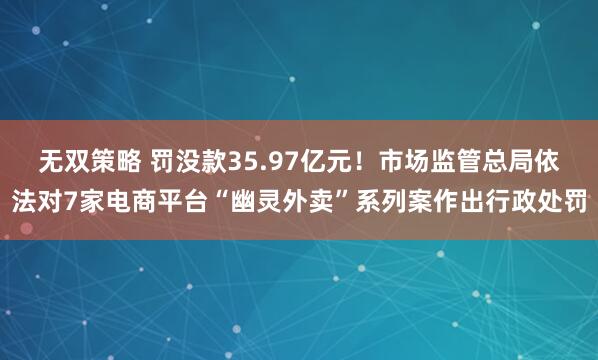 无双策略 罚没款35.97亿元！市场监管总局依法对7家电商平台“幽灵外卖”系列案作出行政处罚