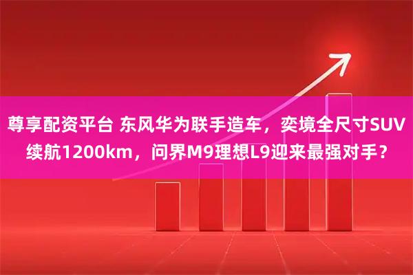尊享配资平台 东风华为联手造车，奕境全尺寸SUV续航1200km，问界M9理想L9迎来最强对手？
