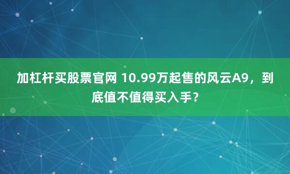 加杠杆买股票官网 10.99万起售的风云A9，到底值不值得买入手？