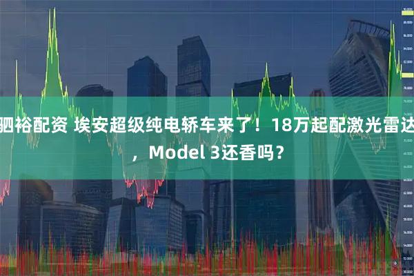 驷裕配资 埃安超级纯电轿车来了！18万起配激光雷达，Model 3还香吗？