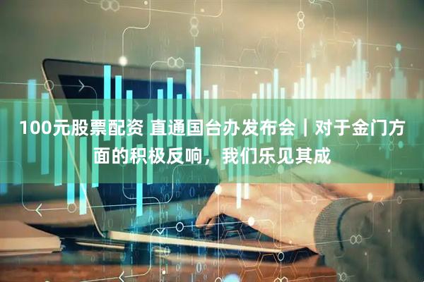 100元股票配资 直通国台办发布会｜对于金门方面的积极反响，我们乐见其成