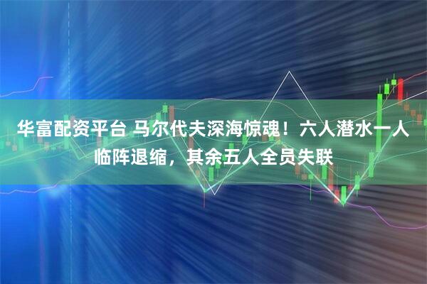 华富配资平台 马尔代夫深海惊魂！六人潜水一人临阵退缩，其余五人全员失联