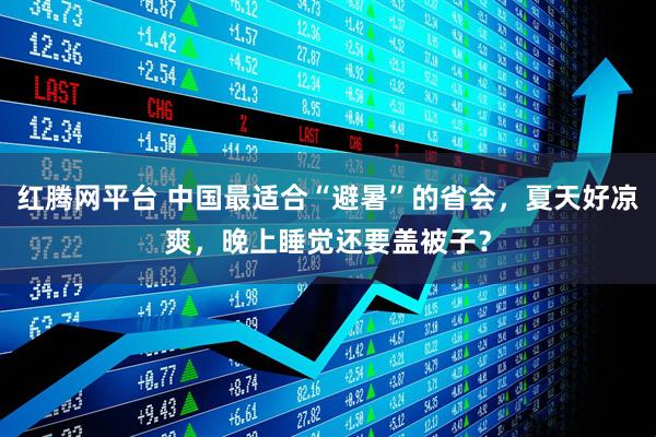 红腾网平台 中国最适合“避暑”的省会，夏天好凉爽，晚上睡觉还要盖被子？